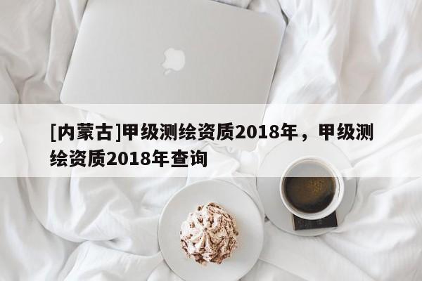 [内蒙古]甲级测绘资质2018年，甲级测绘资质2018年查询