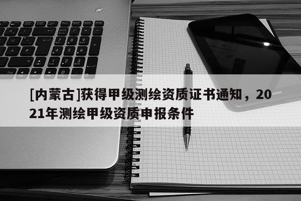 [内蒙古]获得甲级测绘资质证书通知，2021年测绘甲级资质申报条件