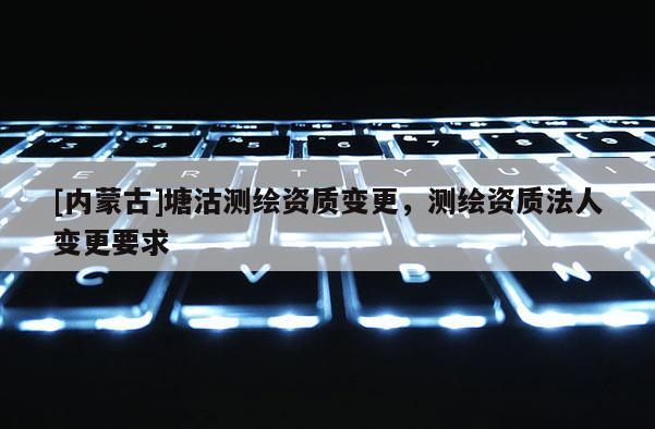 [内蒙古]塘沽测绘资质变更，测绘资质法人变更要求