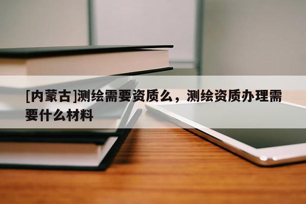 [内蒙古]测绘需要资质么，测绘资质办理需要什么材料