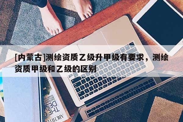 [内蒙古]测绘资质乙级升甲级有要求，测绘资质甲级和乙级的区别
