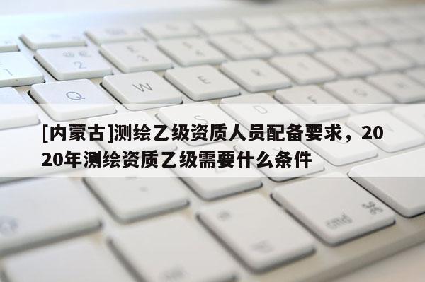 [内蒙古]测绘乙级资质人员配备要求，2020年测绘资质乙级需要什么条件