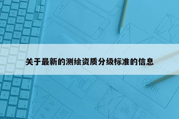 关于最新的测绘资质分级标准的信息