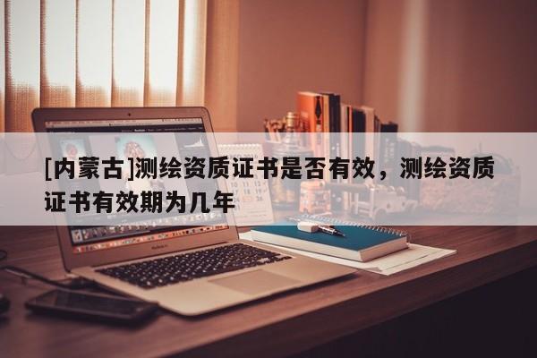 [内蒙古]测绘资质证书是否有效，测绘资质证书有效期为几年