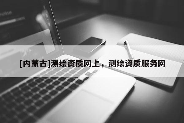 [内蒙古]测绘资质网上，测绘资质服务网