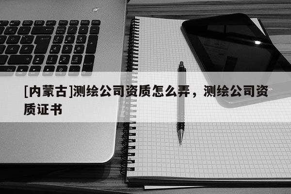 [内蒙古]测绘公司资质怎么弄，测绘公司资质证书