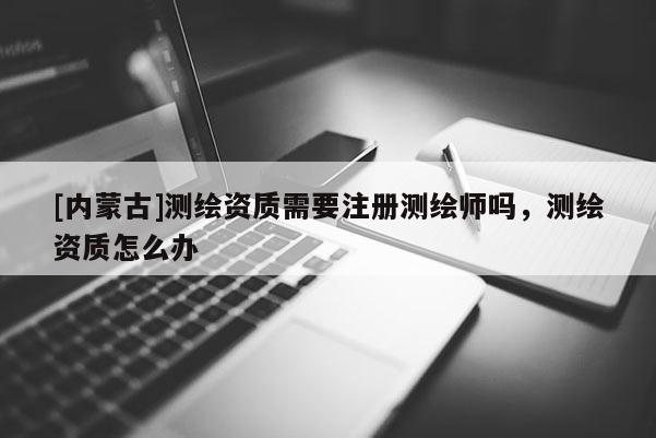 [内蒙古]测绘资质需要注册测绘师吗，测绘资质怎么办