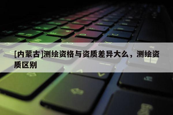 [内蒙古]测绘资格与资质差异大么，测绘资质区别