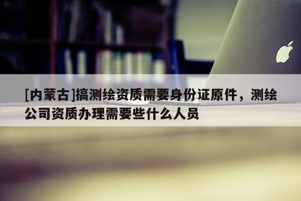 [内蒙古]搞测绘资质需要身份证原件，测绘公司资质办理需要些什么人员
