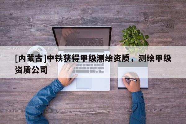 [内蒙古]中铁获得甲级测绘资质，测绘甲级资质公司