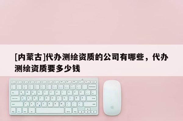 [内蒙古]代办测绘资质的公司有哪些，代办测绘资质要多少钱
