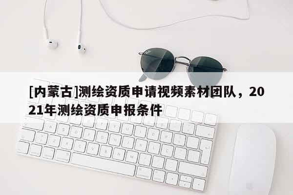 [内蒙古]测绘资质申请视频素材团队，2021年测绘资质申报条件