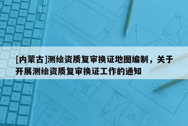 [内蒙古]测绘资质复审换证地图编制，关于开展测绘资质复审换证工作的通知