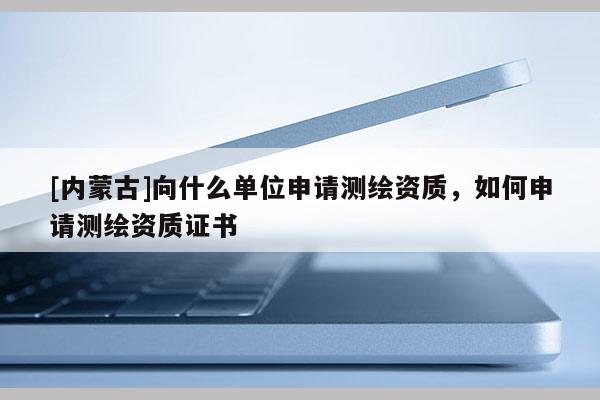[内蒙古]向什么单位申请测绘资质，如何申请测绘资质证书