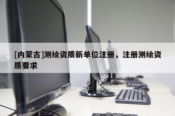 [内蒙古]测绘资质新单位注册，注册测绘资质要求