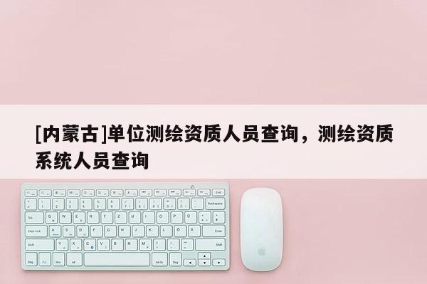 [内蒙古]单位测绘资质人员查询，测绘资质系统人员查询