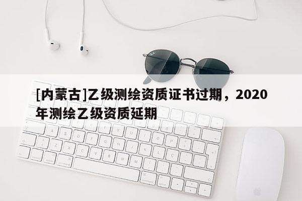 [内蒙古]乙级测绘资质证书过期，2020年测绘乙级资质延期