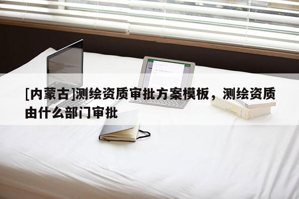 [内蒙古]测绘资质审批方案模板，测绘资质由什么部门审批