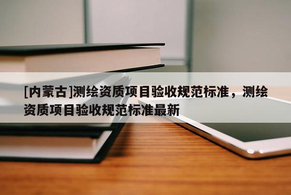 [内蒙古]测绘资质项目验收规范标准，测绘资质项目验收规范标准最新