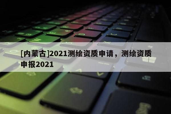 [内蒙古]2021测绘资质申请，测绘资质申报2021