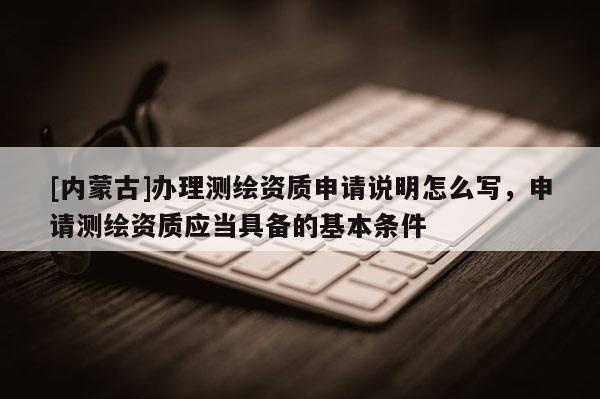 [内蒙古]办理测绘资质申请说明怎么写，申请测绘资质应当具备的基本条件