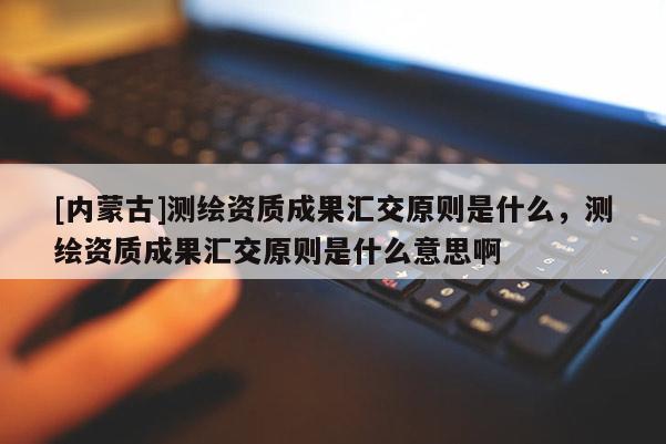 [内蒙古]测绘资质成果汇交原则是什么，测绘资质成果汇交原则是什么意思啊