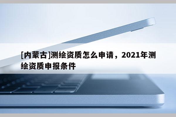 [内蒙古]测绘资质怎么申请，2021年测绘资质申报条件