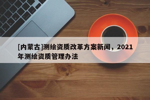 [内蒙古]测绘资质改革方案新闻，2021年测绘资质管理办法