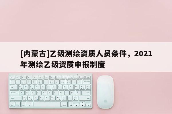 [内蒙古]乙级测绘资质人员条件，2021年测绘乙级资质申报制度