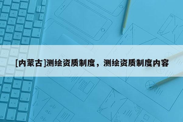 [内蒙古]测绘资质制度，测绘资质制度内容