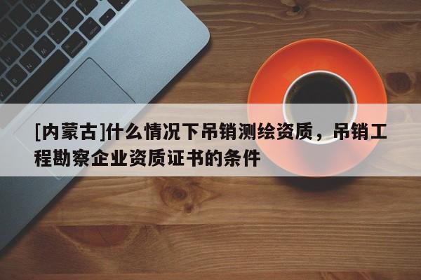 [内蒙古]什么情况下吊销测绘资质，吊销工程勘察企业资质证书的条件