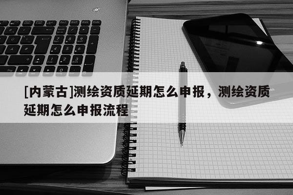 [内蒙古]测绘资质延期怎么申报，测绘资质延期怎么申报流程