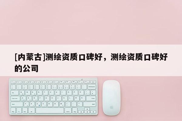 [内蒙古]测绘资质口碑好，测绘资质口碑好的公司