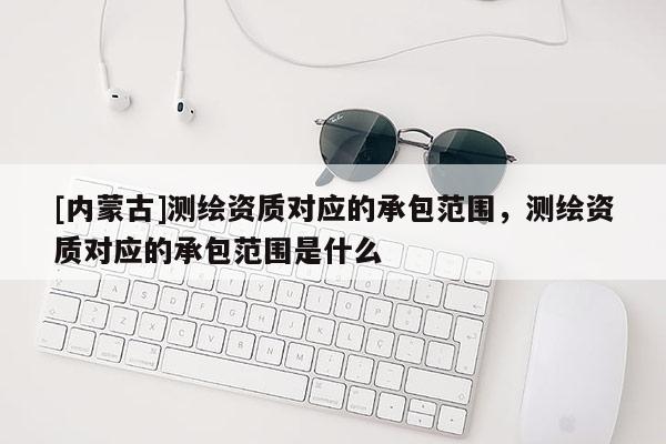 [内蒙古]测绘资质对应的承包范围，测绘资质对应的承包范围是什么