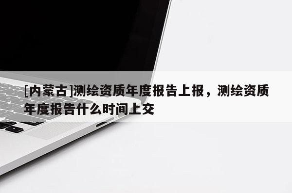 [内蒙古]测绘资质年度报告上报，测绘资质年度报告什么时间上交