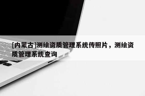 [内蒙古]测绘资质管理系统传照片，测绘资质管理系统查询