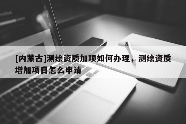 [内蒙古]测绘资质加项如何办理，测绘资质增加项目怎么申请