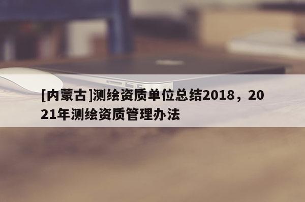 [内蒙古]测绘资质单位总结2018，2021年测绘资质管理办法