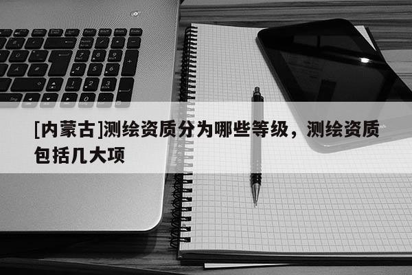 [内蒙古]测绘资质分为哪些等级，测绘资质包括几大项