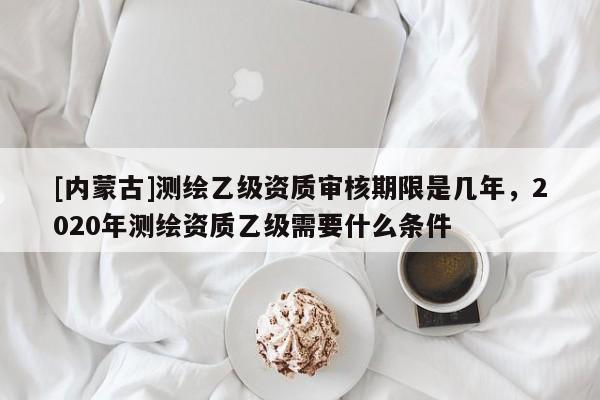[内蒙古]测绘乙级资质审核期限是几年，2020年测绘资质乙级需要什么条件
