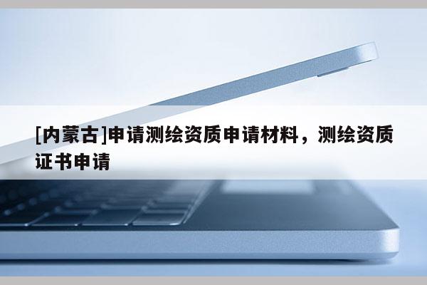 [内蒙古]申请测绘资质申请材料，测绘资质证书申请