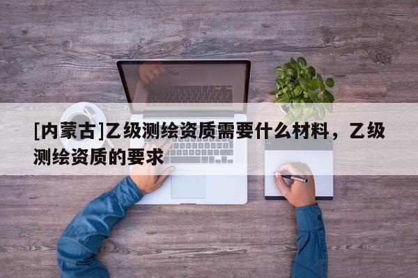 [内蒙古]乙级测绘资质需要什么材料，乙级测绘资质的要求