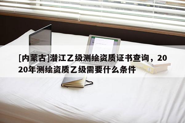 [内蒙古]潜江乙级测绘资质证书查询，2020年测绘资质乙级需要什么条件