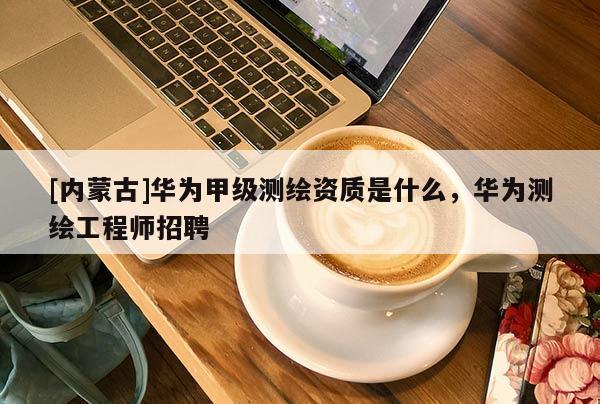 [内蒙古]华为甲级测绘资质是什么，华为测绘工程师招聘