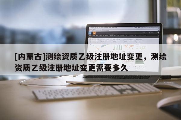[内蒙古]测绘资质乙级注册地址变更，测绘资质乙级注册地址变更需要多久