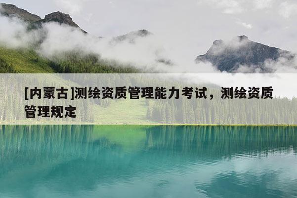 [内蒙古]测绘资质管理能力考试，测绘资质管理规定