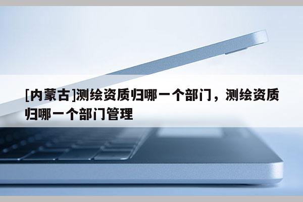 [内蒙古]测绘资质归哪一个部门，测绘资质归哪一个部门管理