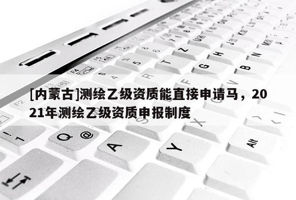 [内蒙古]测绘乙级资质能直接申请马，2021年测绘乙级资质申报制度