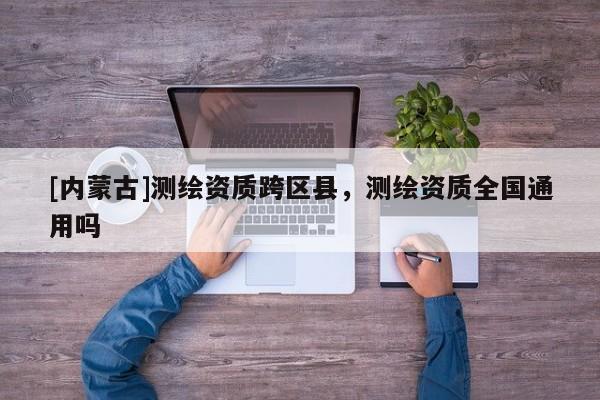 [内蒙古]测绘资质跨区县，测绘资质全国通用吗