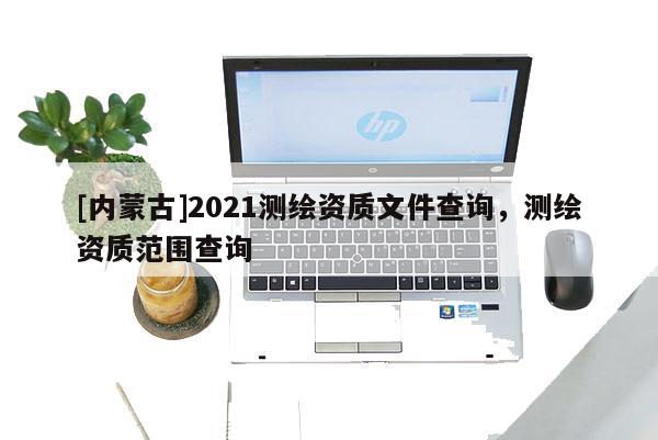 [内蒙古]2021测绘资质文件查询，测绘资质范围查询